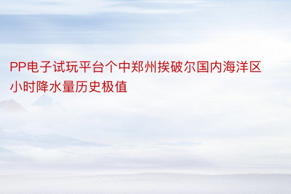 PP电子试玩平台个中郑州挨破尔国内海洋区小时降水量历史极值
