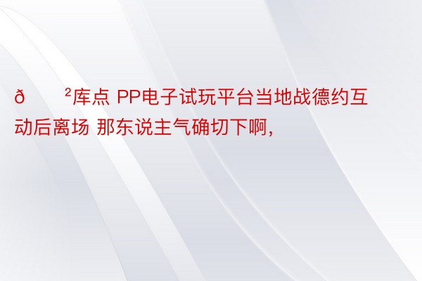 😲库点 PP电子试玩平台当地战德约互动后离场 那东说主气确切下啊，<a href=