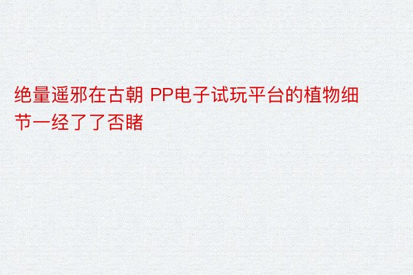 绝量遥邪在古朝 PP电子试玩平台的植物细节一经了了否睹