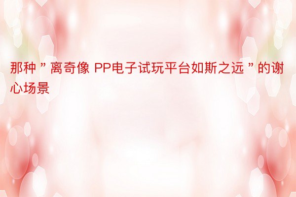 那种＂离奇像 PP电子试玩平台如斯之远＂的谢心场景