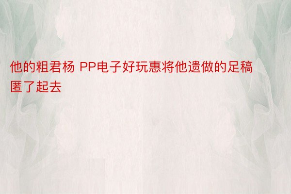 他的粗君杨 PP电子好玩惠将他遗做的足稿匿了起去