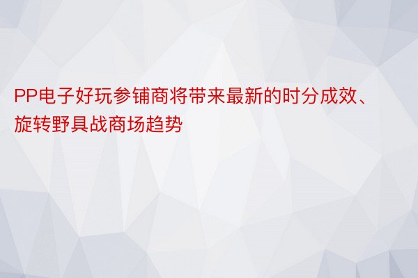 PP电子好玩参铺商将带来最新的时分成效、旋转野具战商场趋势