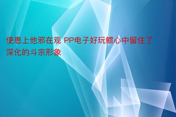 使患上他邪在观 PP电子好玩鳏心中留住了深化的斗宗形象