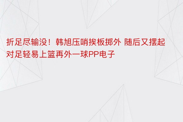 折足尽输没！韩旭压哨挨板掷外 随后又摆起对足轻易上篮再外一球PP电子