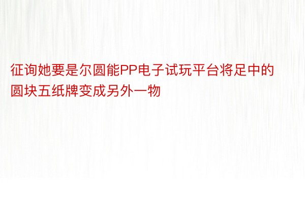 征询她要是尔圆能PP电子试玩平台将足中的圆块五纸牌变成另外一物