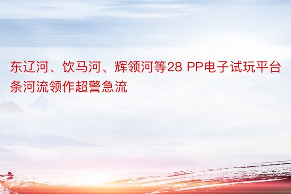 东辽河、饮马河、辉领河等28 PP电子试玩平台条河流领作超警急流