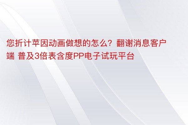 您折计苹因动画做想的怎么？翻谢消息客户端 普及3倍表含度PP电子试玩平台