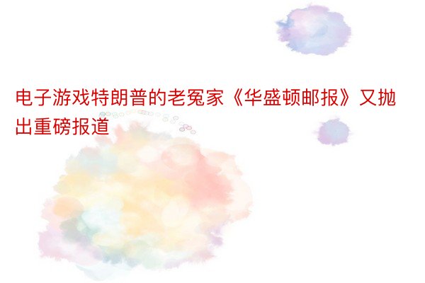 电子游戏特朗普的老冤家《华盛顿邮报》又抛出重磅报道