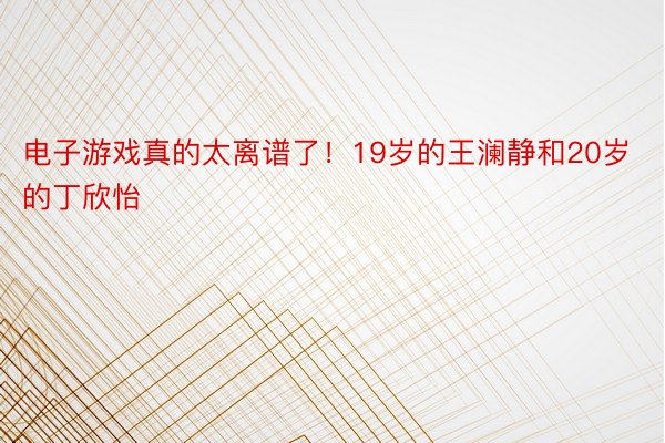 电子游戏真的太离谱了！19岁的王澜静和20岁的丁欣怡